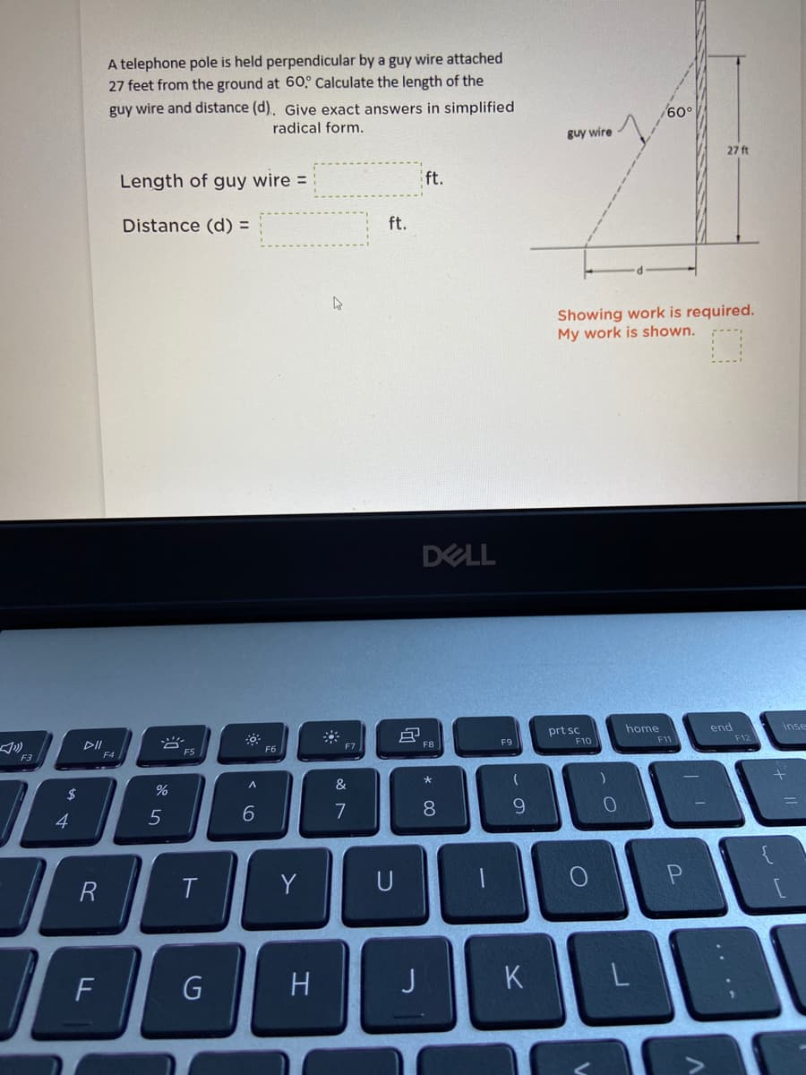 A telephone póle is held perpendicular by a guy wire attached
27 feet from the ground at 60° Calculate the length of the
guy wire and distance (d). Give exact answers in simplified
radical form.
guy wire
27 ft
Length of guy wire =
ft.
Distance (d) =
ft.
Showing work is required.
My work is shown.
DELL
home
prt sc
F10
end
F12
inse
DI
F4
F6
F7
F8
F9
F11
F3
F5
2$
&
4
6.
7
8.
9.
Y
U
一
Pn
F
G
H
K
L
.. ..
云
