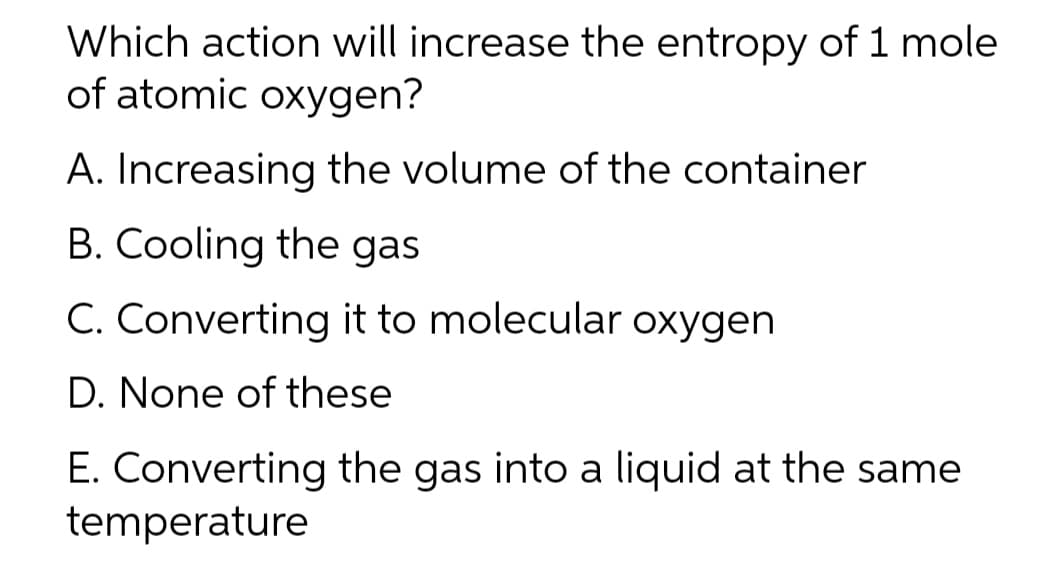 Which action will increase the entropy of 1 mole
of atomic oxygen?
A. Increasing the volume of the container
B. Cooling the gas
C. Converting it to molecular oxygen
D. None of these
E. Converting the gas into a liquid at the same
temperature