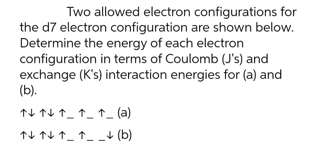 Two allowed electron configurations for
the d7 electron configuration are shown below.
Determine the energy of each electron
configuration in terms of Coulomb (J's) and
exchange (K's) interaction energies for (a) and
(b).
TV TV ↑_ ↑_ ↑_ (a)
↑I TV ↑_ ↑__+ (b)
