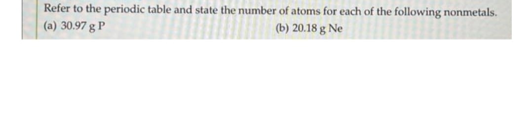 Refer to the periodic table and state the number of atoms for each of the following nonmetals.
(a) 30.97 g P
(b) 20.18 g Ne