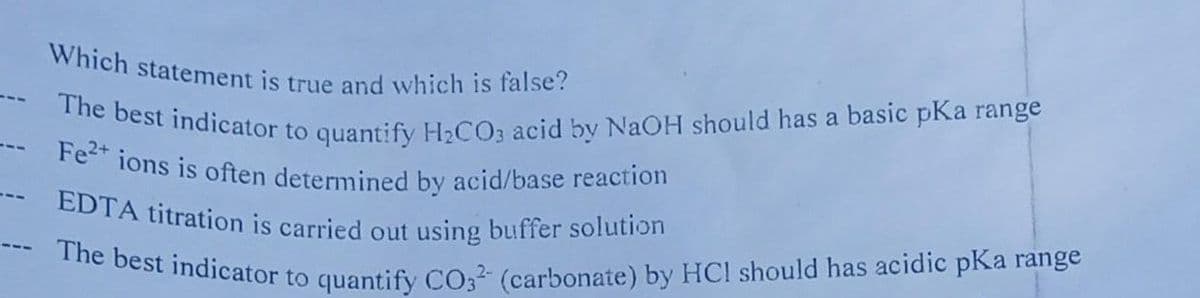 The best indicator to quantify H2CO3 acid by NaOH should has a basic pKa range
The best indicator to quantify CO3 (carbonate) by HCI should has acidic pKa range
Which statement is true and which is false?
--- Fe2+ ions is often determined by acid/base reaction
--- EDTA titration is carried out using buffer solution
