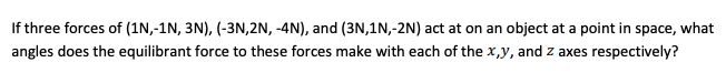 If three forces of (1N,-1N, 3N), (-3N,2N, -4N), and (3N,1N,-2N) act at on an object at a point in space, what
angles does the equilibrant force to these forces make with each of the x,y, and z axes respectively?
