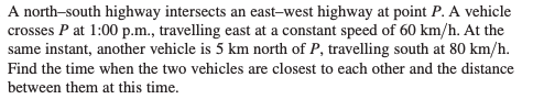 A north-south highway intersects an east-west highway at point P. A vehicle
crosses P at 1:00 p.m., travelling east at a constant speed of 60 km/h. At the
same instant, another vehicle is 5 km north of P, travelling south at 80 km/h.
Find the time when the two vehicles are closest to each other and the distance
between them at this time.
