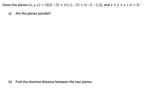 Given the planes (x, y, z) = (0,0, –3) + s(1,1, –2) + t(-2, –1,3), and x + y + z + 6 = 0 :
a) Are the planes parallel?
b) Find the shortest distance between the two planes.
