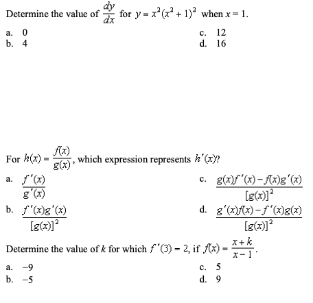 for y = x*(x* + 1)? when x= 1.
Determine the value of
a. 0
b. 4
с. 12
d. 16
Ax)
For h(x)
g(x)
a. f'(x)
which expression represents h'(x)?
c. g(x)f"(x)- Ax)g'(x)
g'(x)
b. f'(x)g'(x)
d. g'(x)fx) -f'(x)g(x)
Determine the value of k for which f"(3) = 2, if f(x)-
x+k
X-1'
a. -9
b. -5
с. 5
d. 9
