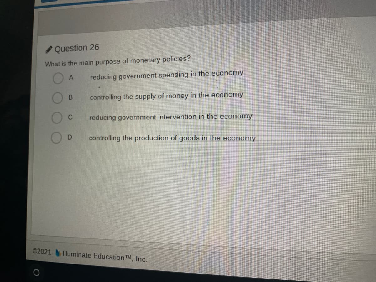 Question 26
What is the main purpose of monetary policies?
reducing government spending in the economy
controlling the supply of money in the economy
C
reducing government intervention in the economy
controlling the production of goods in the economy
©2021
Illuminate Education TM, Inc.
