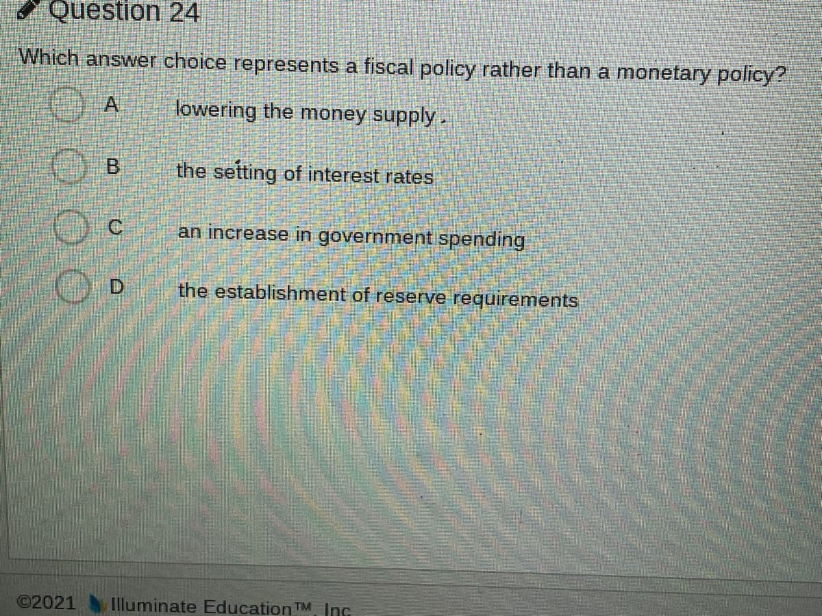 Question 24
Which answer choice represents a fiscal policy rather than a monetary policy?
A
lowering the money supply.
the setting of interest rates
an increase in government spending
O D
the establishment of reserve requirements
©2021
Illuminate Education TM Inc
B.
O000
