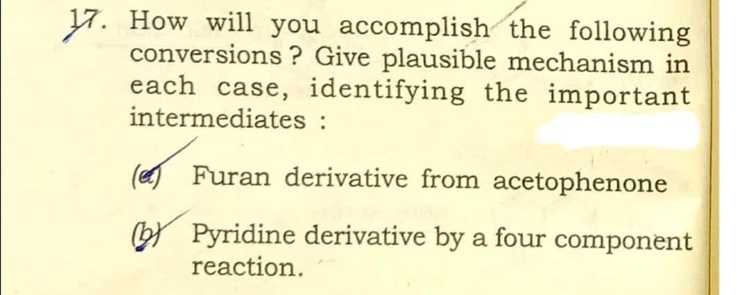 17. How will you accomplish the following
conversions ? Give plausible mechanism in
each case, identifying the important
intermediates :
(eg Furan derivative from acetophenone
bY Pyridine derivative by a four component
reaction.
