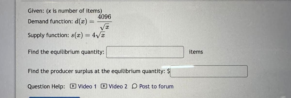 Given: (x is number of items)
4096
Demand function: d(x)
Supply function: s(x) = 4√x
Find the equilibrium quantity:
Find the producer surplus at the equilibrium quantity: $
Question Help: Video 1 Video 2 Post to forum
items