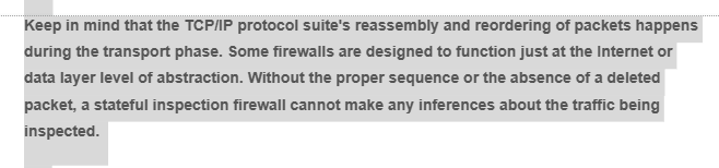 Keep in mind that the TCP/IP protocol suite's reassembly and reordering of packets happens
during the transport phase. Some firewalls are designed to function just at the Internet or
data layer level of abstraction. Without the proper sequence or the absence of a deleted
packet, a stateful inspection firewall cannot make any inferences about the traffic being
inspected.