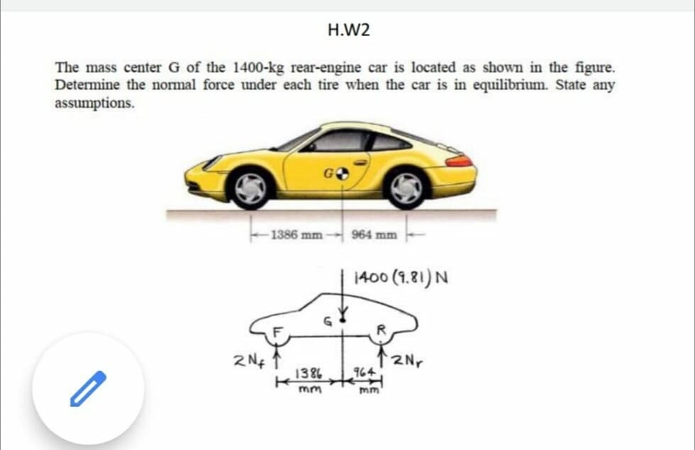 H.W2
The mass center G of the 1400-kg rear-engine car is located as shown in the figure.
Determine the normal force under each tire when the car is in equilibrium. State any
assumptions.
1386 mm
964 mm
1400 (1.81)N
2Nr
964
1386
mm
m
