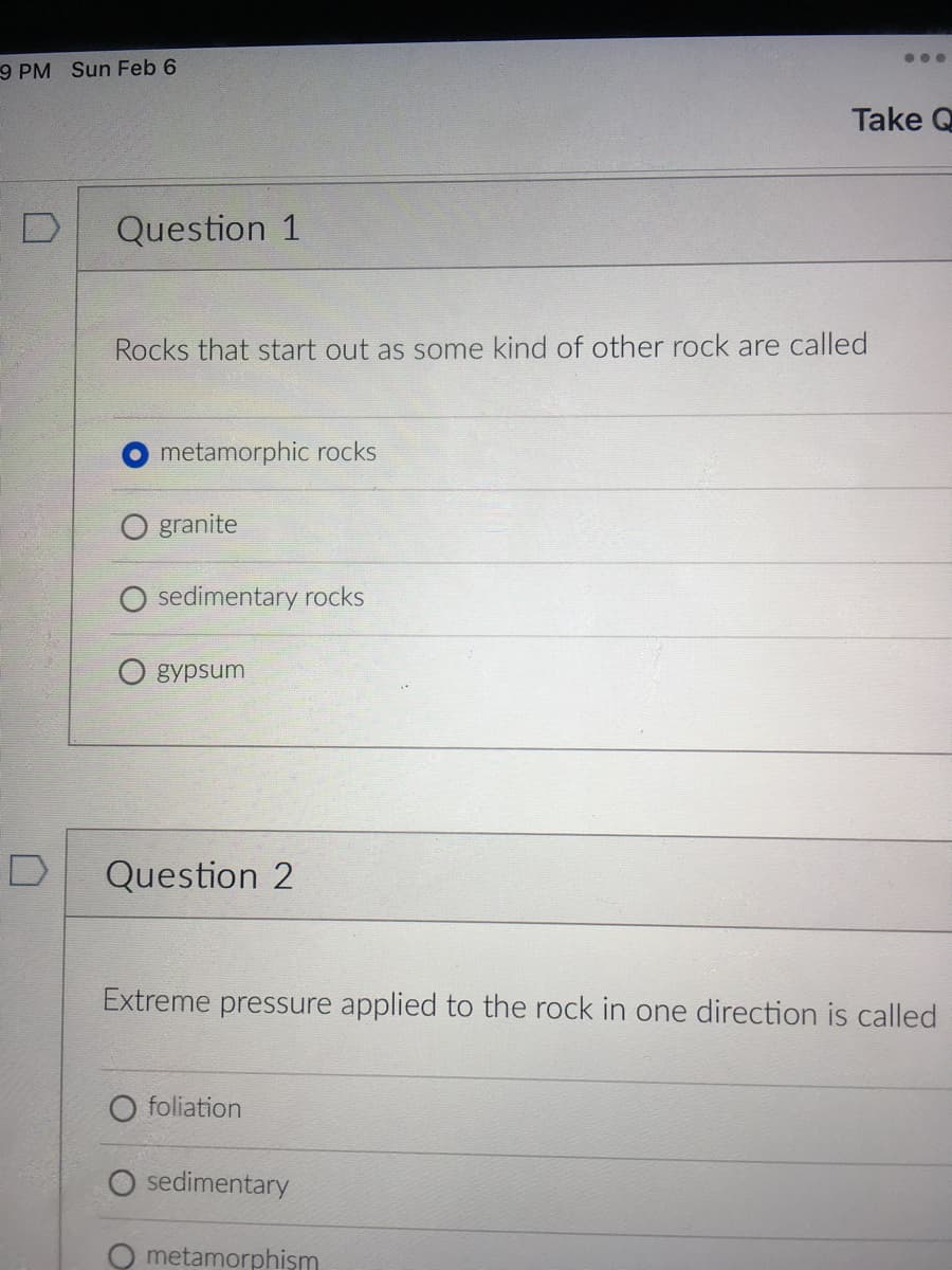 ...
9 PM Sun Feb 6
Take Q
Question 1
Rocks that start out as some kind of other rock are called
metamorphic rocks
granite
sedimentary rocks
gypsum
Question 2
Extreme pressure applied to the rock in one direction is called
O foliation
O sedimentary
metamorphişm
