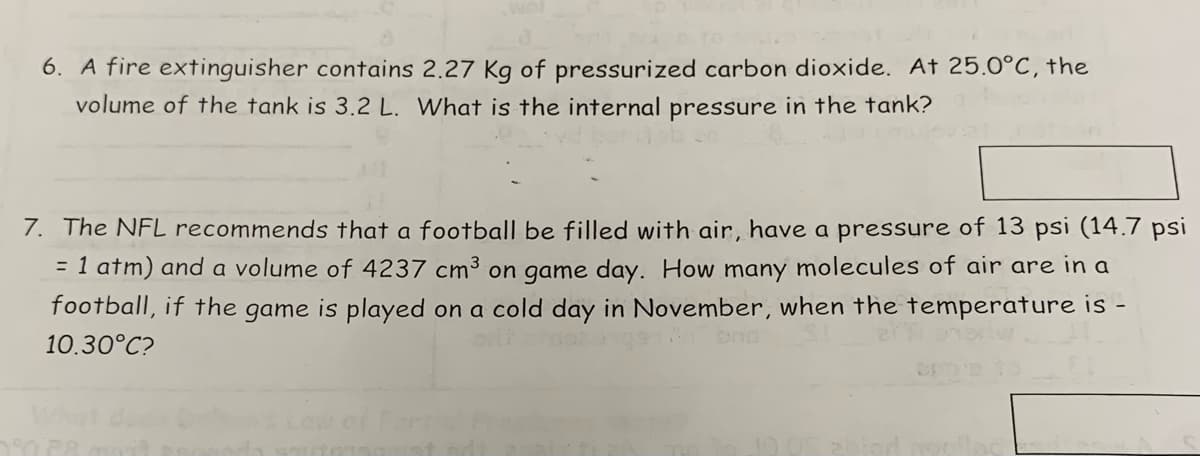 6. A fire extinguisher contains 2.27 Kg of pressurized carbon dioxide. At 25.0°C, the
volume of the tank is 3.2 L. What is the internal pressure in the tank?
7. The NFL recommends that a football be filled with air, have a pressure of 13 psi (14.7 psi
= 1 atm) and a volume of 4237 cm³ on game day. How many molecules of air are in a
football, if the game is played on a cold day in November, when the temperature is -
10.30°C?