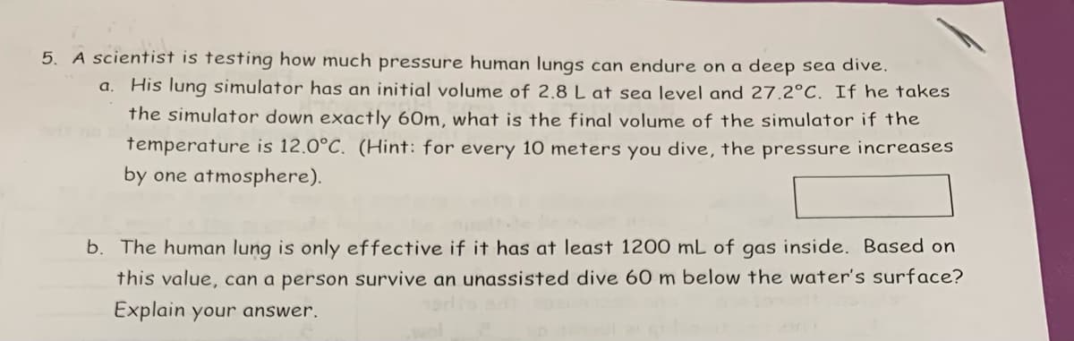 5. A scientist is testing how much pressure human lungs can endure on a deep sea dive.
His lung simulator has an initial volume of 2.8 L at sea level and 27.2°C. If he takes
the simulator down exactly 60m, what is the final volume of the simulator if the
temperature is 12.0°C. (Hint: for every 10 meters you dive, the pressure increases
by one atmosphere).
a.
b. The human lung is only effective if it has at least 1200 mL of gas inside. Based on
this value, can a person survive an unassisted dive 60 m below the water's surface?
Explain your answer.