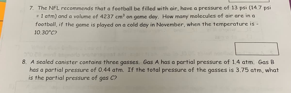 7. The NFL recommends that a football be filled with air, have a pressure of 13 psi (14.7 psi
= 1 atm) and a volume of 4237 cm³ on game day. How many molecules of air are in a
football, if the game is played on a cold day in November, when the temperature is -
10.30°C?
esporto srutorsgst sit 25
8. A sealed canister contains three gasses. Gas A has a partial pressure of 1.4 atm. Gas B
has a partial pressure of 0.44 atm. If the total pressure of the gasses is 3.75 atm, what
is the partial pressure of gas C?