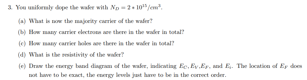 3. You uniformly dope the wafer with ND = 2 * 1015/cm³.
(a) What is now the majority carrier of the wafer?
(b) How many carrier electrons are there in the wafer in total?
(c) How many carrier holes are there in the wafer in total?
(d) What is the resistivity of the wafer?
(e) Draw the energy band diagram of the wafer, indicating Ec, Ev,EF, and E;. The location of EF does
not have to be exact, the energy levels just have to be in the correct order.
