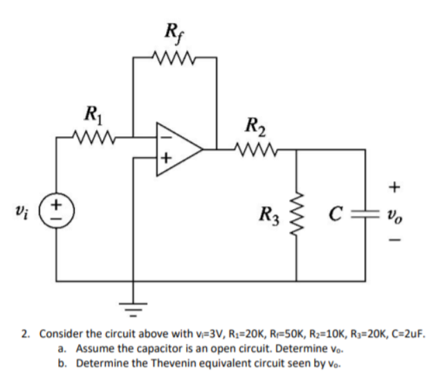 ww
R1
R2
+
Vi
R3
Vo
2. Consider the circuit above with v=3V, R;=20K, R=50K, R2=10K, R3=20K, C=2uF.
a. Assume the capacitor is an open circuit. Determine vo-
b. Determine the Thevenin equivalent circuit seen by vo.
