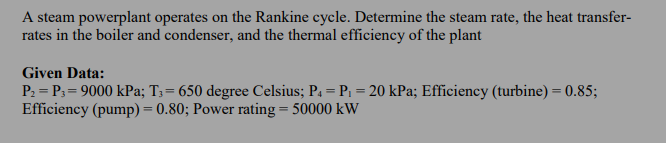 A steam powerplant operates on the Rankine cycle. Determine the steam rate, the heat transfer-
rates in the boiler and condenser, and the thermal efficiency of the plant
Given Data:
P2 = P3= 9000 kPa; T3= 650 degree Celsius; P4 = P1 = 20 kPa; Efficiency (turbine) = 0.85;
Efficiency (pump) = 0.80; Power rating = 50000 kW
%3D
%3D
%3D
%3D

