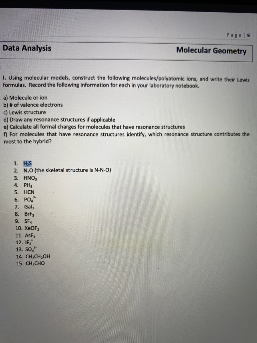 Page |9
Data Analysis
Molecular Geometry
I. Using molecular models, construct the following molecules/polyatomic ions, and write their Lewis
formulas. Record the following information for each in your laboratory notebook.
a) Molecule or ion
b) # of valence electrons
c) Lewis structure
d) Draw any resonance structures if applicable
e) Calculate all formal charges for molecules that have resonance structures
f) For molecules that have resonance structures identify, which resonance structure contributes the
most to the hybrid?
1. H,S
2. N20 (the skeletal structure is N-N-O)
3. HNO3
4. PH3
5. HCN
6. РО
7. Gal3
8. BrF3
9. SF4
10. XEOF2
11. ASF3
12. IF,
13. SO,
14. CH3CH2OH
15. CH3CHO
