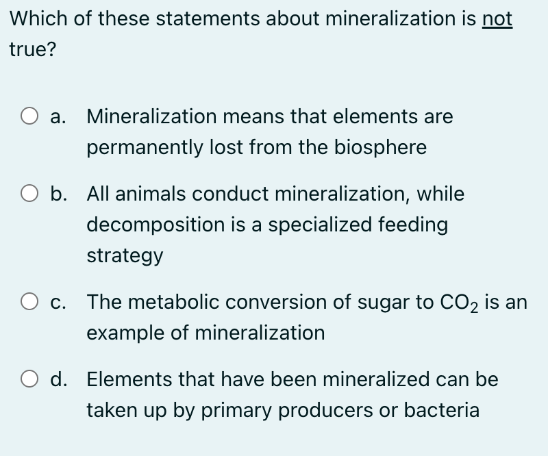 Which of these statements about mineralization is not
true?
a. Mineralization means that elements are
permanently lost from the biosphere
b. All animals conduct mineralization, while
decomposition is a specialized feeding
strategy
c. The metabolic conversion of sugar to CO2 is an
example of mineralization
O d. Elements that have been mineralized can be
taken up by primary producers or bacteria
