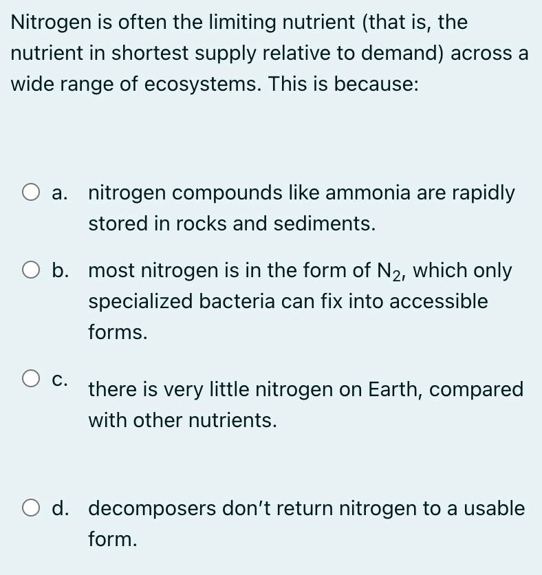 Nitrogen is often the limiting nutrient (that is, the
nutrient in shortest supply relative to demand) across a
wide range of ecosystems. This is because:
a. nitrogen compounds like ammonia are rapidly
stored in rocks and sediments.
O b. most nitrogen is in the form of N2, which only
specialized bacteria can fix into accessible
forms.
О с.
there is very little nitrogen on Earth, compared
with other nutrients.
O d. decomposers don't return nitrogen to a usable
form.
