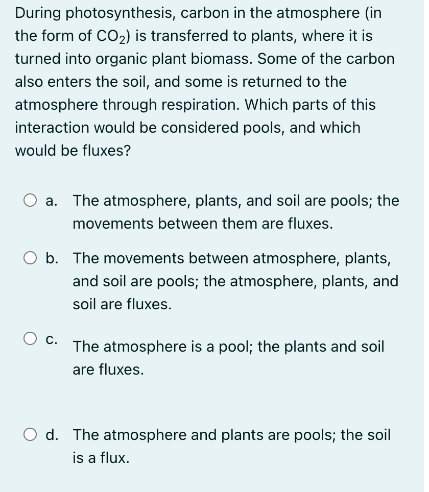 During photosynthesis, carbon in the atmosphere (in
the form of CO2) is transferred to plants, where it is
turned into organic plant biomass. Some of the carbon
also enters the soil, and some is returned to the
atmosphere through respiration. Which parts of this
interaction would be considered pools, and which
would be fluxes?
a. The atmosphere, plants, and soil are pools; the
movements between them are fluxes.
O b. The movements between atmosphere, plants,
and soil are pools; the atmosphere, plants, and
soil are fluxes.
С.
The atmosphere is a pool; the plants and soil
are fluxes.
O d. The atmosphere and plants are pools; the soil
is a flux.
