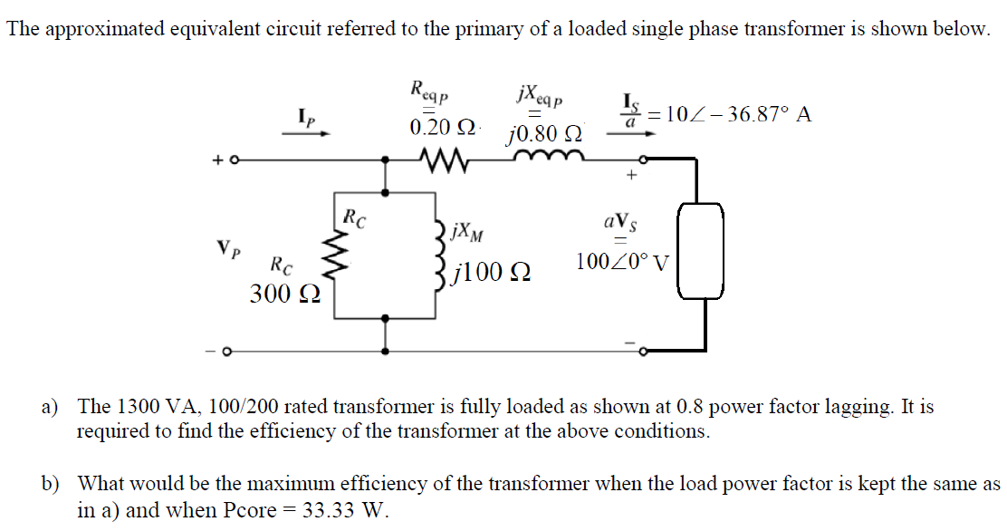 The approximated equivalent circuit referred to the primary of a loaded single phase transformer is shown below.
Reap
jX ea p
S - 10Z-36.87° A
0.20 Q
j0.80 2
+ o
RC
aVs
jXM
V p
10020° V
RC
3j100 N
300 Q
a) The 1300 VA, 100/200 rated transformer is fully loaded as shown at 0.8 power factor lagging. It is
required to find the efficiency of the transformer at the above conditions.
b) What would be the maximum efficiency of the transformer when the load power factor is kept the same as
in a) and when Pcore = 33.33 W.
