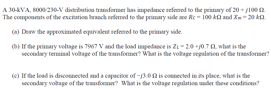 A 30-kVA, 8000/230-V distribution transformer has impedance referred to the primary of 20 + j100 Q.
The components of the excitation branch referred to the primary side are Rc = 100 kN and Xm=20 kN.
(a) Draw the approximated equivalent referred to the primary side.
(b) If the primary voltage is 7967 V and the load impedance is ZL= 2.0 +j0.7 N, what is the
secondary terminal voltage of the transformer? What is the voltage regulation of the transformer?
(c) If the load is disconnected and a capacitor of -j3.0 Q is connected in its place, what is the
secondary voltage of the transformer? What is the voltage regulation under these conditions?
