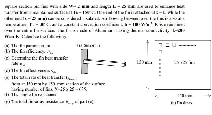 Square section pin fins with side W= 2 mm and length L = 25 mm are used to enhance heat
transfer from a maintained surface at Tb = 150°C. One end of the fin is attached at x = 0, while the
other end (x = 25 mm) can be considered insulated. Air flowing between over the fins is also at a
temperature, T, = 30°C, and a constant convection coefficient, h = 100 W/m?. K is maintained
over the entire fin surface. The fin is made of Aluminum having thermal conductivity, k=200
W/m-K. Calculate the following:
(a) The fin parameter, m
(b) The fin efficiency, nm
(a) Single fin
.........
(c) Determine the fin heat transfer
rate q in
(d) The fin effectiveness & m
150 mm
25 x25 fins
(e) The total rate of heat transfer ( ql )
from an 150 mm by 150 mm section of the surface
having number of fins, N=25 x 25 = 625,
(f) The single fin resistance
-150 mm-
(g) The total fin-array resistance R, of part (e).
(b) Fin Array
amay
