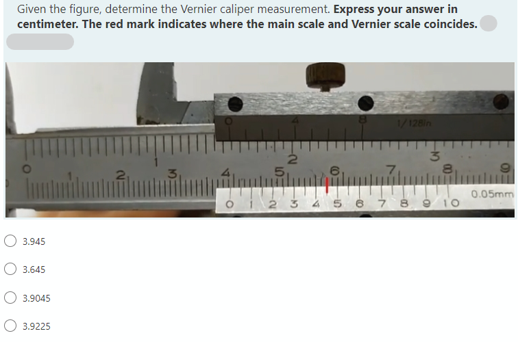 Given the figure, determine the Vernier caliper measurement. Express your answer in
centimeter. The red mark indicates where the main scale and Vernier scale coincides.
1/128in
51
8.
0.05mm
ói 2 3 4 5 6 Ż 8 ģ 1O
O 3.945
O 3.645
O 3.9045
3.9225
