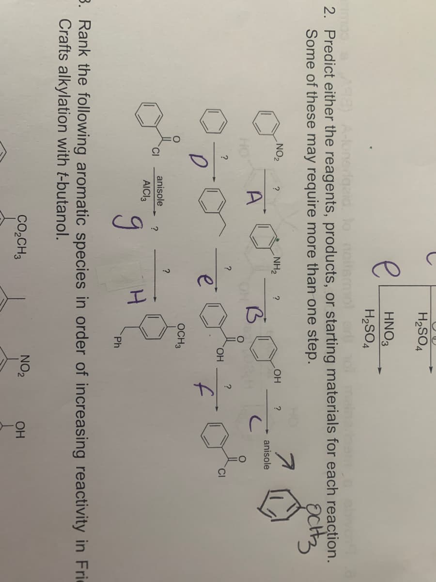 H2SO4
e HNO3
H2SO4
mooaAS8) A-lonerdgeid. lo noilemolerolmainean oobvo
2. Predict either the reagents, products, or starting materials for each reaction.
Some of these may require more than one step.
NO2
NH2
?
OH
anisole
A
?
HO.
CI
f
OCH3
anisole
AICI3
Ph
3. Rank the following aromatic species in order of increasing reactivity in Frie
Crafts alkylation with t-butanol.
CO,CH3
NO2
OH
