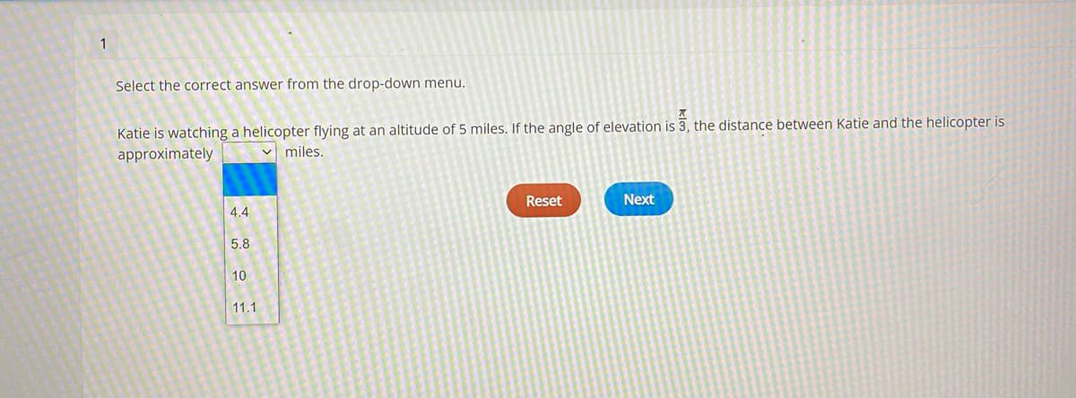 1
Select the correct answer from the drop-down menu.
Katie is watching a helicopter flying at an altitude of 5 miles. If the angle of elevation is 3, the distance between Katie and the helicopter is
approximately
miles.
4.4
Reset
Next
5.8
10
11.1
