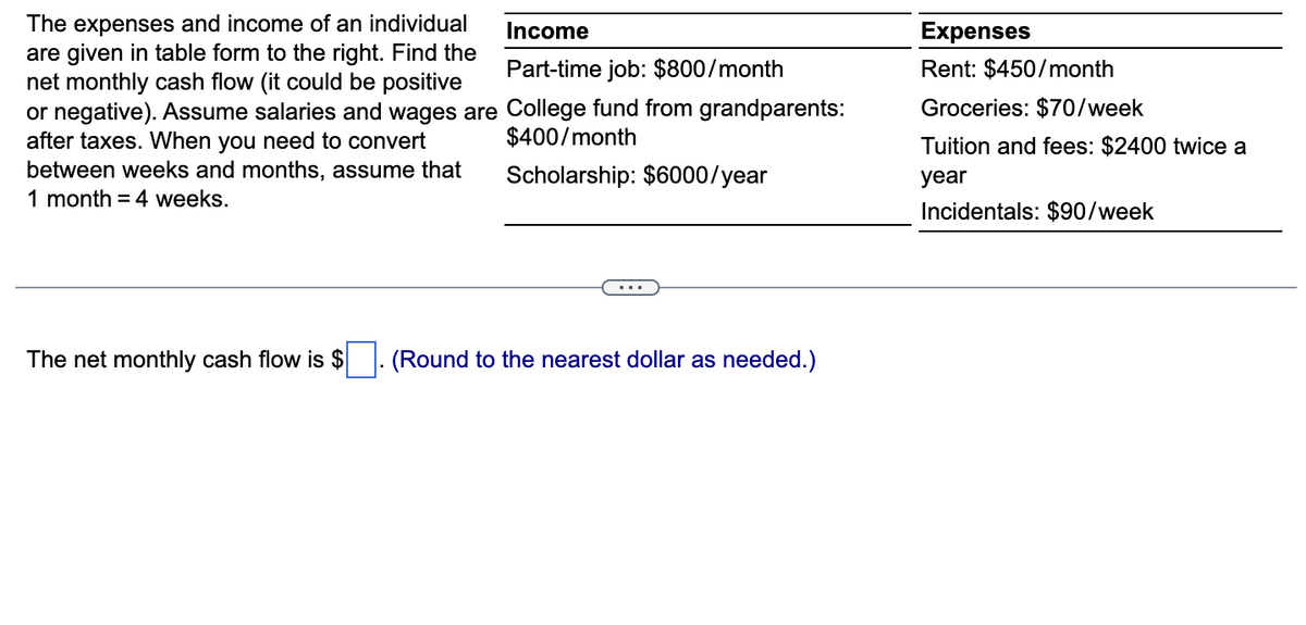 Income
The expenses and income of an individual
are given in table form to the right. Find the
net monthly cash flow (it could be positive
Part-time job: $800/month
or negative). Assume salaries and wages are College fund from grandparents:
after taxes. When you need to convert
between weeks and months, assume that
$400/month
Scholarship: $6000/year
1 month = 4 weeks.
The net monthly cash flow is $ (Round to the nearest dollar as needed.)
Expenses
Rent: $450/month
Groceries: $70/week
Tuition and fees: $2400 twice a
year
Incidentals: $90/week