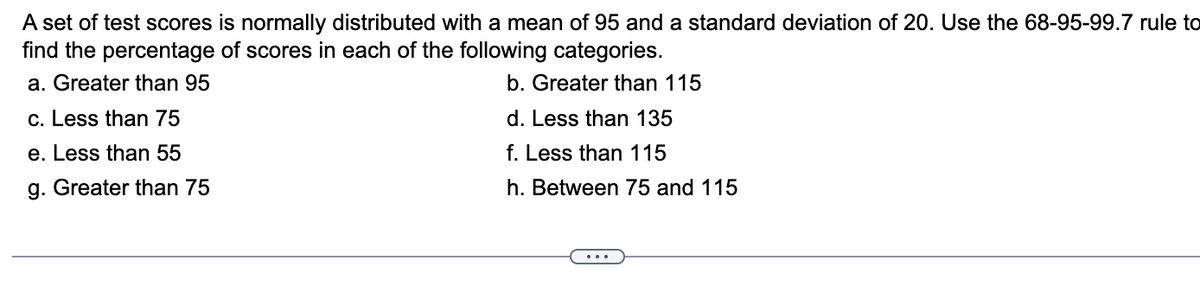 A set of test scores is normally distributed with a mean of 95 and a standard deviation of 20. Use the 68-95-99.7 rule to
find the percentage of scores in each of the following categories.
a. Greater than 95
b. Greater than 115
c. Less than 75
d. Less than 135
e. Less than 55
f. Less than 115
g. Greater than 75
h. Between 75 and 115