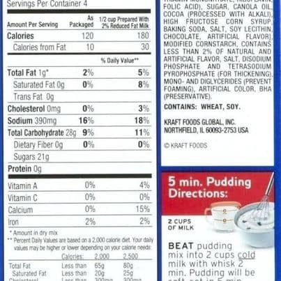 Servings Per Container 4
FOLIC ACID), SUGAR, CANOLA OIL,
COCOA (PROCESSED WITH ALKALI).
HIGH FRUCTOSE CORN SYRUP
BAKING SODA, SALT, SOY LECITHIN.
CHOCOLATE, ARTIFICIAL FLAVOR]
MODIFIED CORNSTARCH, CONTAINS
LESS THAN 2% OF NATURAL AND
ARTIFICIAL FLAVOR, SALT, DISODIUM
PHOSPHATE AND TETRASODIUM
PYROPHOSPHATE (FOR THICKENING),
MONO- AND DIGLYCERIDES (PREVENT
FOAMING), ARTIFICIAL COLOR, BHA
(PRESERVATIVE).
CONTAINS: WHEAT, SOY.
As 1/2 cup Prepared With
Amount Per Serving Packaged 2% Reduced Fat Milk
Calories
120
180
Calories from Fat
10
30
% Daily Value"
Total Fat 1g*
2%
5%
Saturated Fat Og
0%
8%
Trans Fat Og
Cholesterol Omg
Sodium 390mg
Total Carbohydrate 28g 9%
Dietary Fiber Og
Sugars 21g
Protein Og
0%
3%
16%
18%
KRAFT FOODS GLOBAL, INC.
NORTHFIELD, IL 60093-2753 USA
11%
0%
0%
O KRAFT FOODS
5 min. Pudding
Directions:
Vitamin A
0%
4%
Vitamin C
0%
0%
Calcium
0%
15%
2%
Iron
2%
2 CUPS
OF MILK
* Amount in dry mix
** Percent Daly Values are based on a 2.000 calorie det. Your daly
values may be higher or lower depending on your calorie needs
Calories: 2.000
Less than 65g
Less than 20g
2.500
80g
250
BEAT pudding
mix into 2 cups cold
milk with whisk 2
min. Pudding will be
Total Fat
Saturated Fat
Che
netorn
300mg
