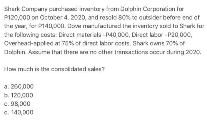 Shark Company purchased inventory from Dolphin Corporation for
P120,000 on October 4, 2020, and resold 80% to outsider before end of
the year, for P140,000. Dove manufactured the inventory sold to Shark for
the following costs: Direct materials -P40,000, Direct labor -P20,000,
Overhead-applied at 75% of direct labor costs. Shark owns 70% of
Dolphin. Assume that there are no other transactions occur during 2020.
How much is the consolidated sales?
a. 260,000
b. 120,000
c. 98,000
d. 140,000
