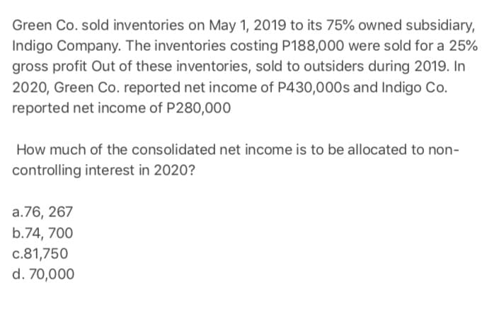Green Co. sold inventories on May 1, 2019 to its 75% owned subsidiary,
Indigo Company. The inventories costing P188,000 were sold for a 25%
gross profit Out of these inventories, sold to outsiders during 2019. In
2020, Green Co. reported net income of P430,000s and Indigo Co.
reported net income of P280,000
How much of the consolidated net income is to be allocated to non-
controlling interest in 2020?
a.76, 267
b.74, 700
c.81,750
d. 70,000
