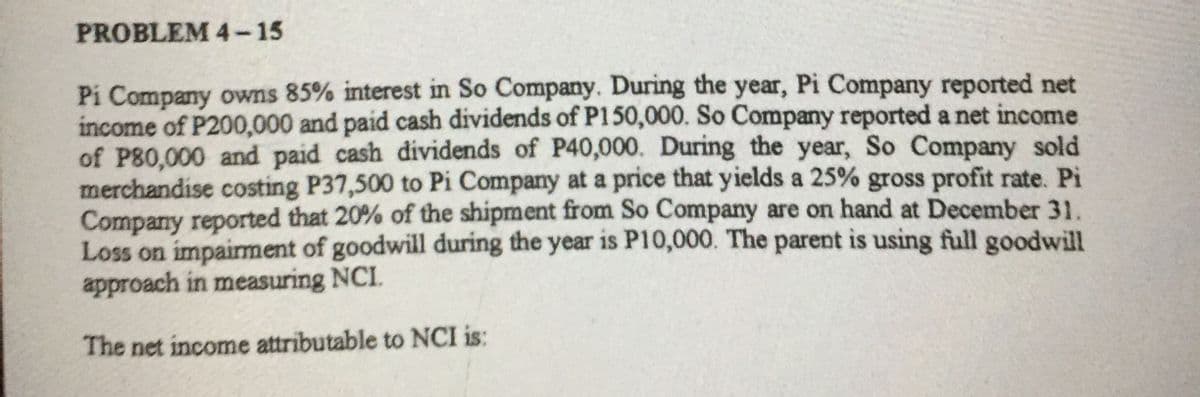 PROBLEM 4-15
Pi Company owns 85% interest in So Company. During the year, Pi Company reported net
income of P200,000 and paid cash dividends of P150,000. So Company reported a net income
of P80,000 and paid cash dividends of P40,000. During the year, So Company sold
merchandise costing P37,500 to Pi Company at a price that yields a 25% gross profit rate. Pi
Company reported that 20% of the shipment from So Company are on hand at December 31.
Loss on impaiment of goodwill during the year is P10,000. The parent is using full goodwill
approach in measuring NCI.
The net income attributable to NCI is:
