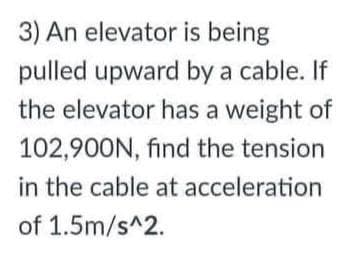 3) An elevator is being
pulled upward by a cable. If
the elevator has a weight of
102,900N, find the tension
in the cable at acceleration
of 1.5m/s^2.
