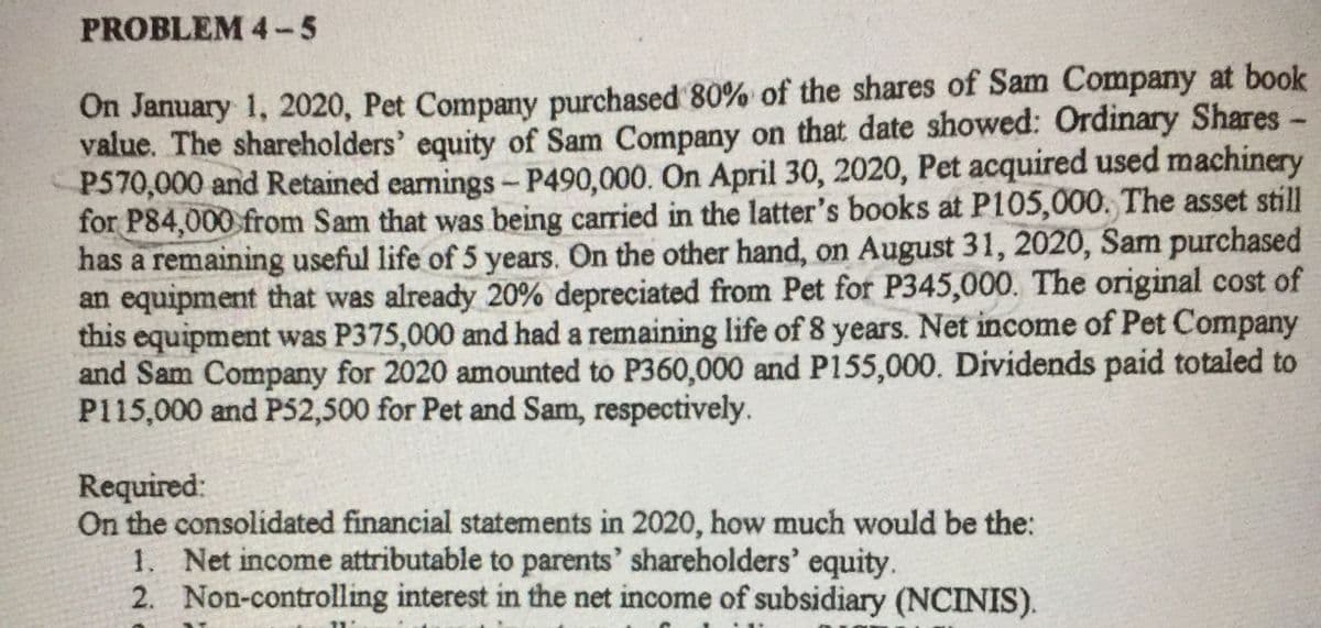 PROBLEM 4-5
On January 1, 2020, Pet Company purchased 80% of the shares of Sam Company at book
value. The shareholders' equity of Sam Company on that date showed: Ordinary Shares-
P570,000 and Retained eamings- P490,000. On April 30, 2020, Pet acquired used machinery
for P84,000 from Sam that was being carried in the latter's books at P105,000. The asset still
has a remaining useful life of 5 years. On the other hand, on August 31, 2020, Sam purchased
an equipment that was already 20% depreciated from Pet for P345,000. The original cost of
this equipment was P375,000 and had a remaining life of 8 years. Net income of Pet Company
and Sam Company for 2020 amounted to P360,000 and P155,000. Dividends paid totaled to
P115,000 and P52,500 for Pet and Sam, respectively.
Required:
On the consolidated financial statements in 2020, how much would be the:
1. Net income attributable to parents' shareholders' equity.
2. Non-controlling interest in the net income of subsidiary (NCINIS).
