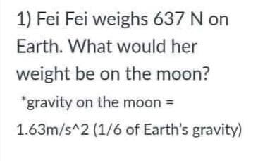 1) Fei Fei weighs 637 N on
Earth. What would her
weight be on the moon?
*gravity on the moon =
1.63m/s^2 (1/6 of Earth's gravity)
