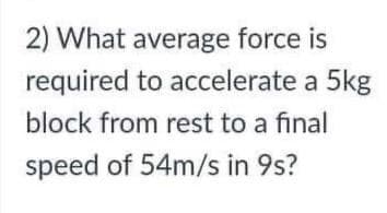 2) What average force is
required to accelerate a 5kg
block from rest to a final
speed of 54m/s in 9s?
