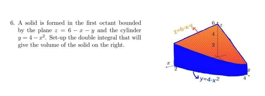6. A solid is formed in the first octant bounded
by the plane z = 6 – x – y and the cylinder
y = 4 – r2. Set-up the double integral that will
give the volume of the solid on the right.
z=6-x-y
by=4x?
Y3D4-x2
