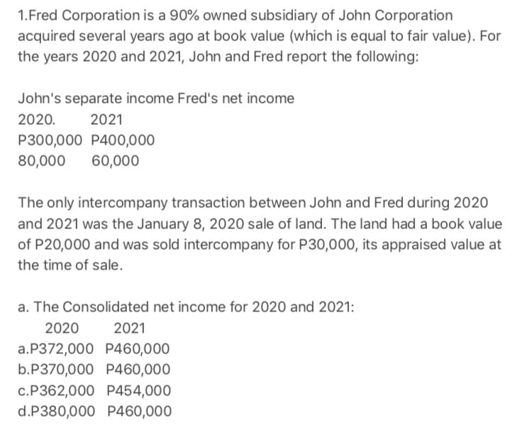 1.Fred Corporation is a 90% owned subsidiary of John Corporation
acquired several years ago at book value (which is equal to fair value). For
the years 2020 and 2021, John and Fred report the following:
John's separate income Fred's net income
2020.
2021
P300,000 P400,000
80,000
60,000
The only intercompany transaction between John and Fred during 2020
and 2021 was the January 8, 2020 sale of land. The land had a book value
of P20,000 and was sold intercompany for P30,000, its appraised value at
the time of sale.
a. The Consolidated net income for 2020 and 2021:
2020
2021
a.P372,000 P460,000
b.P370,000 P460,000
c.P362,000 P454,000
d.P380,000 P460,000
