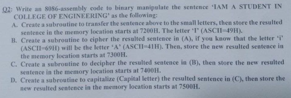 Q2: Write an 8086-assembly code to binary manipulate the sentence IAM A STUDENT IN
COLLEGE OF ENGINEERING' as the following:
A. Create a subroutine to transfer the sentence above to the small letters, then store the resulted
sentence in the memory location starts at 7200H. The letter I' (ASCI=49H).
B. Create a subroutine to cipher the resulted sentence in (A), if you know that the letter i'
(ASCII=69H) will be the letter 'A' (ASCII=41H). Then, store the new resulted sentence in
the memory location starts at 7300H.
C. Create a subroutine to decipher the resulted sentence in (B), then store the new resulted
sentence in the memory location starts at 7400H.
D. Create a subroutine to capitalize (Capital letter) the resulted sentence in (C), then store the
new resulted sentence in the memory location starts at 7500H.
