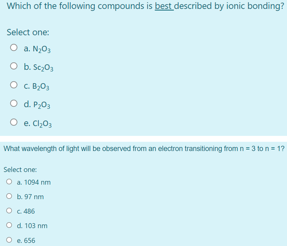 Which of the following compounds is best described by ionic bonding?
Select one:
a. N2O3
O b. Sc203
C. B2O3
O d. P203
e. Cl2O3
What wavelength of light will be observed from an electron transitioning from n = 3 to n = 1?
Select one:
O a. 1094 nm
O b. 97 nm
О с. 486
O d. 103 nm
O e. 656
