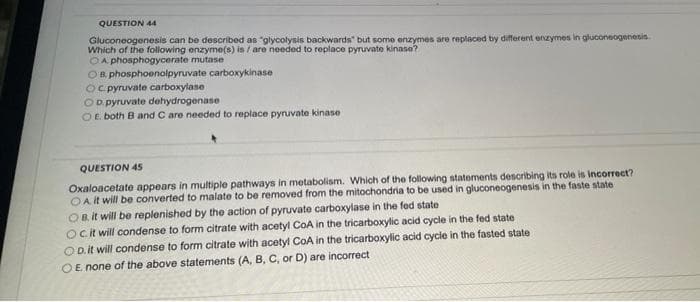 QUESTION 44
Gluconeogenesis can be described as "glycolysis backwards" but some enzymes are replaced by different enzymes in gluconeogenesis.
Which of the following enzyme(s) is / are needed to replace pyruvate kinase?
OA phosphogycerate mutase
OB phosphoenolpyruvate carboxykinase
Oc pyruvate carboxylase
OD pyruvate dehydrogenase
OE both B and C are needed to replace pyruvate kinase
QUESTION 45
Oxaloacetate appears in multiple pathways in metabolism. Which of the following statements describing its role is incorrect?
OA it will be converted to malate to be removed from the mitochondria to be used in gluconeogenesis in the faste state
OB. it will be replenished by the action of pyruvate carboxylase in the fed state
Ocit will condense to form citrate with acetyl CoA in the tricarboxylic acid cycle in the fed state
O D.it will condense to form citrate with acetyl CoA in the tricarboxylic acid cycle in the fasted state
OE none of the above statements (A, B, C, or D) are incorrect
