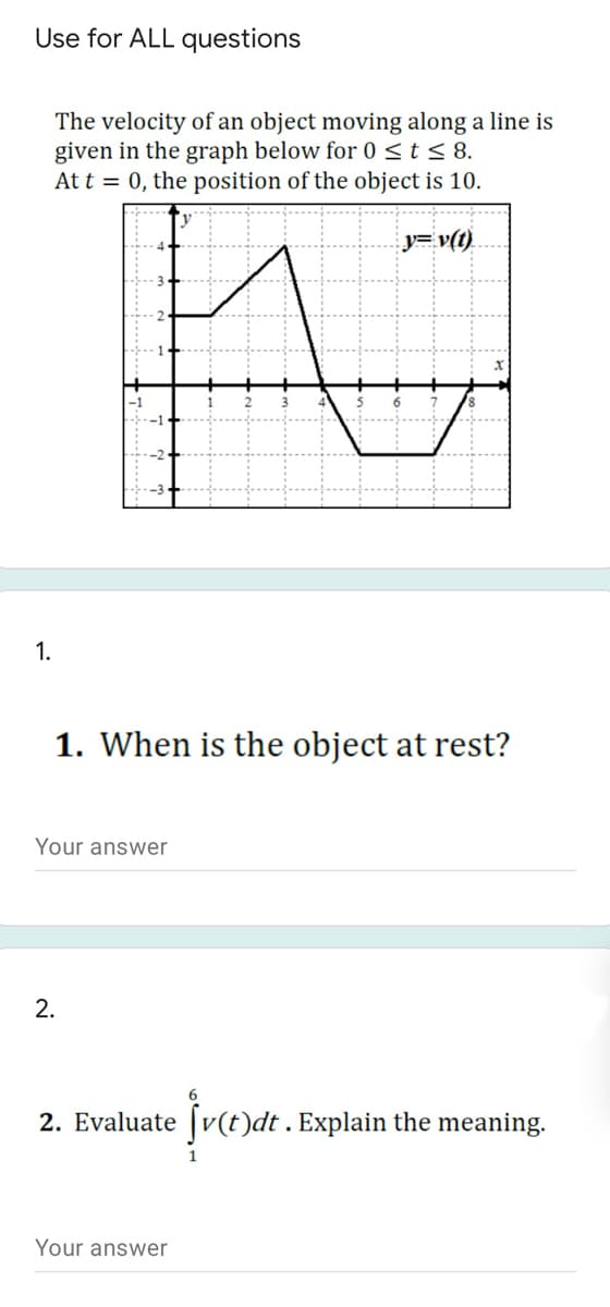Use for ALL questions
The velocity of an object moving along a line is
given in the graph below for 0st< 8.
At t = 0, the position of the object is 10.
y=v(t)
1.
1. When is the object at rest?
Your answer
2.
2. Evaluate [v(t)dt . Explain the meaning.
Your answer
