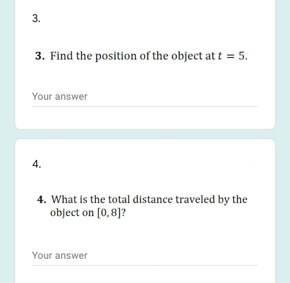 3. Find the position of the object at t = 5.
Your answer
4. What is the total distance traveled by the
object on [0,8]?
Your answer
3.
4.
