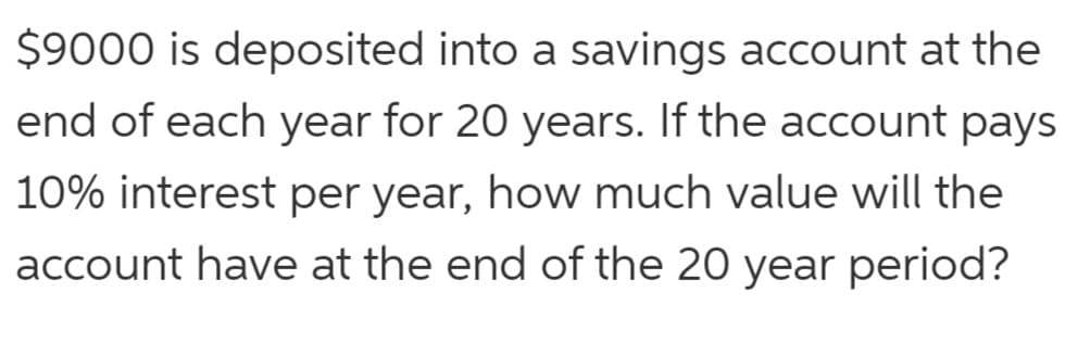 $9000 is deposited into a savings account at the
end of each year for 20 years. If the account pays
10% interest per year, how much value will the
account have at the end of the 20 year period?
